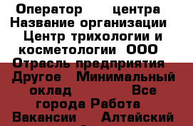 Оператор Call-центра › Название организации ­ Центр трихологии и косметологии, ООО › Отрасль предприятия ­ Другое › Минимальный оклад ­ 17 000 - Все города Работа » Вакансии   . Алтайский край,Алейск г.